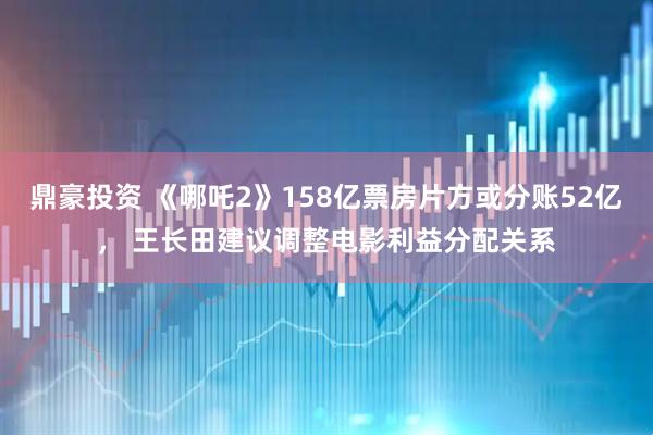 鼎豪投资 《哪吒2》158亿票房片方或分账52亿， 王长田建议调整电影利益分配关系