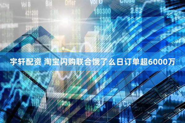 宇轩配资 淘宝闪购联合饿了么日订单超6000万