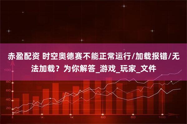 赤盈配资 时空奥德赛不能正常运行/加载报错/无法加载？为你解答_游戏_玩家_文件