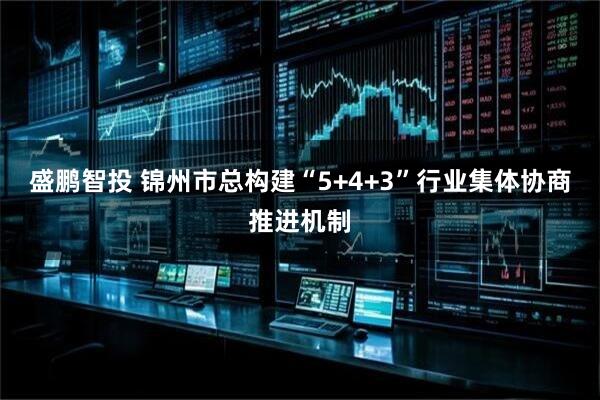 盛鹏智投 锦州市总构建“5+4+3”行业集体协商推进机制