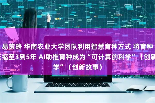 易策略 华南农业大学团队利用智慧育种方式 将育种周期压缩至3到5年 AI助推育种成为“可计算的科学”（创新故事）