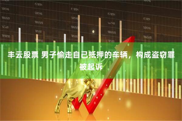 丰云股票 男子偷走自己抵押的车辆，构成盗窃罪被起诉