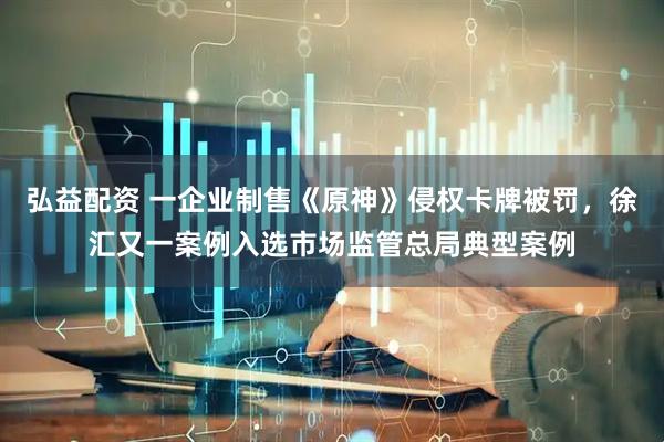 弘益配资 一企业制售《原神》侵权卡牌被罚，徐汇又一案例入选市场监管总局典型案例