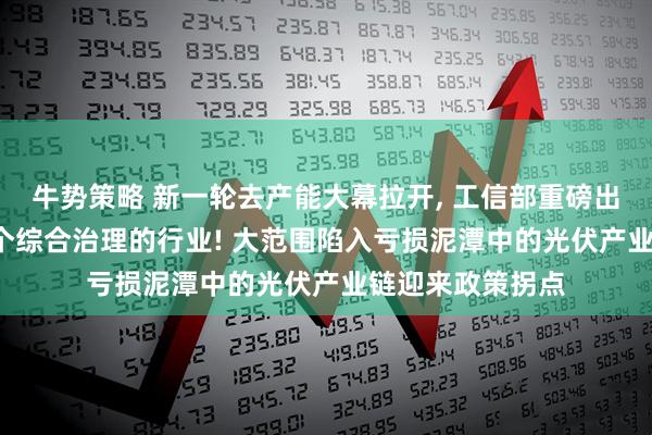 牛势策略 新一轮去产能大幕拉开, 工信部重磅出手, 光伏成为首个综合治理的行业! 大范围陷入亏损泥潭中的光伏产业链迎来政策拐点