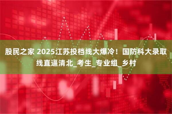 股民之家 2025江苏投档线大爆冷！国防科大录取线直逼清北_考生_专业组_乡村