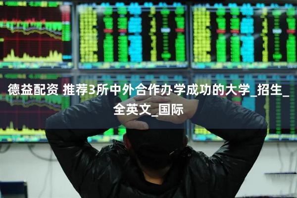 德益配资 推荐3所中外合作办学成功的大学_招生_全英文_国际