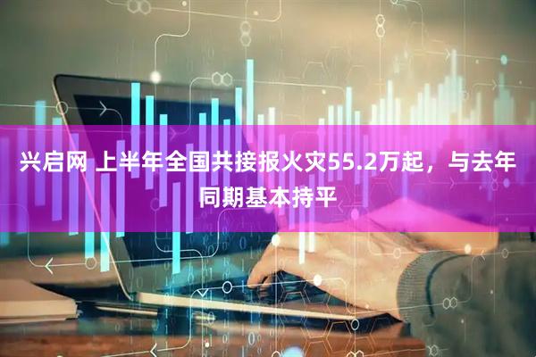 兴启网 上半年全国共接报火灾55.2万起，与去年同期基本持平