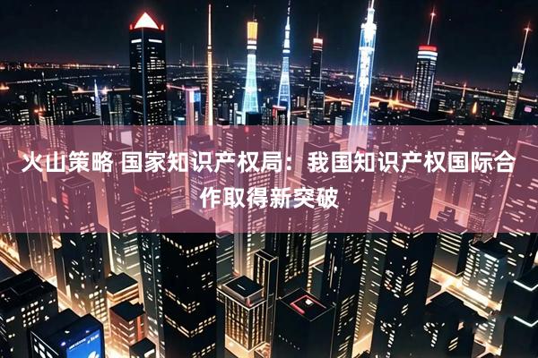 火山策略 国家知识产权局：我国知识产权国际合作取得新突破