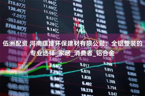 伍洲配资 河南璟臻环保建材有限公司：全铝整装的专业选择_家居_消费者_铝合金
