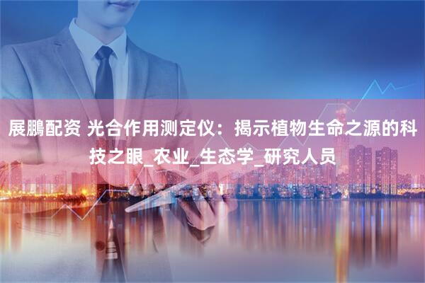 展鵬配资 光合作用测定仪：揭示植物生命之源的科技之眼_农业_生态学_研究人员