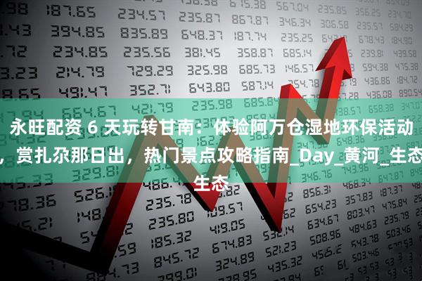 永旺配资 6 天玩转甘南：体验阿万仓湿地环保活动，赏扎尕那日出，热门景点攻略指南_Day_黄河_生态