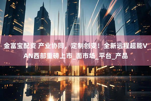 金富宝配资 产业协同，定制创变！全新远程超能VAN西部重磅上市_面市场_平台_产品
