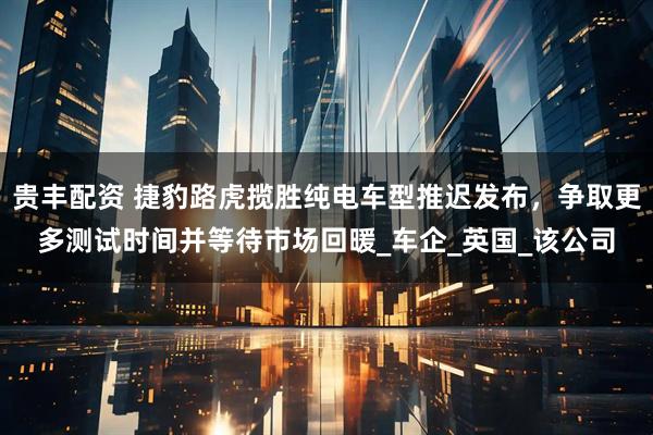 贵丰配资 捷豹路虎揽胜纯电车型推迟发布，争取更多测试时间并等待市场回暖_车企_英国_该公司