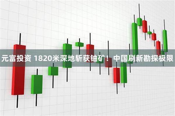 元富投资 1820米深地斩获铀矿！中国刷新勘探极限