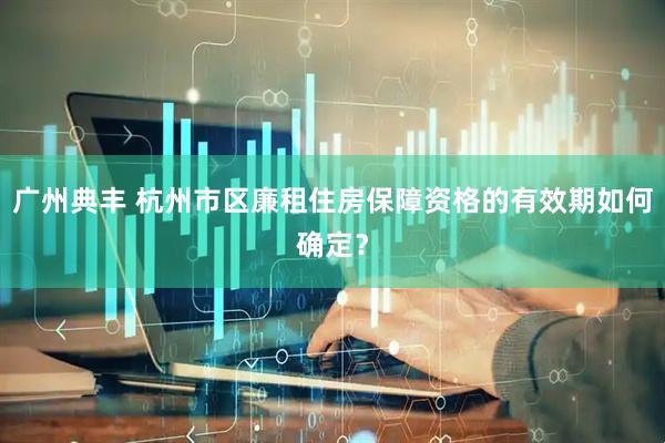 广州典丰 杭州市区廉租住房保障资格的有效期如何确定？