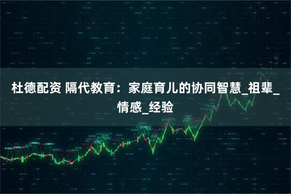 杜德配资 隔代教育：家庭育儿的协同智慧_祖辈_情感_经验