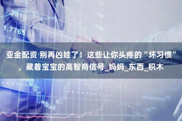 亚金配资 别再凶娃了！这些让你头疼的“坏习惯”，藏着宝宝的高智商信号_妈妈_东西_积木