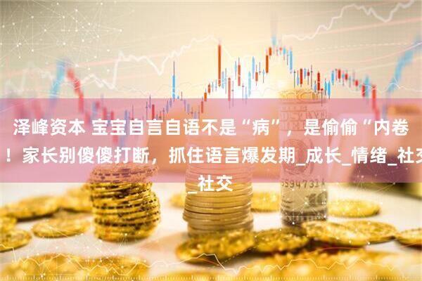 泽峰资本 宝宝自言自语不是“病”，是偷偷“内卷”！家长别傻傻打断，抓住语言爆发期_成长_情绪_社交