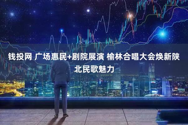 钱投网 广场惠民+剧院展演 榆林合唱大会焕新陕北民歌魅力