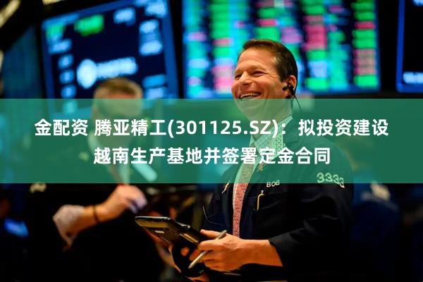 金配资 腾亚精工(301125.SZ)：拟投资建设越南生产基地并签署定金合同