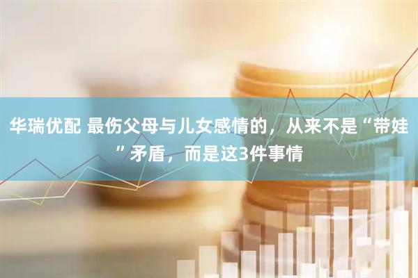 华瑞优配 最伤父母与儿女感情的，从来不是“带娃”矛盾，而是这3件事情