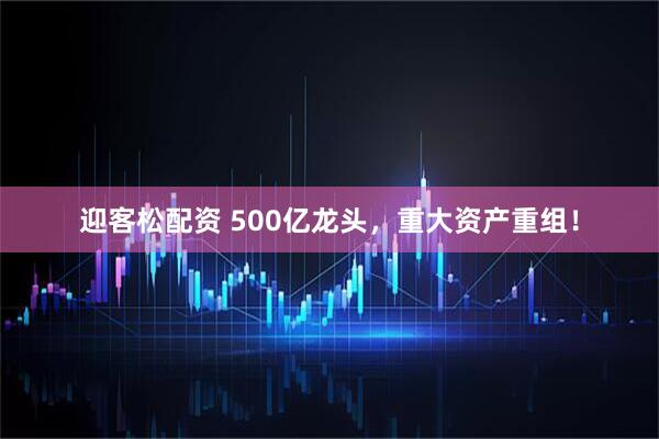 迎客松配资 500亿龙头,重大资产重组!