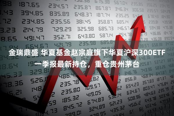 金瑞鼎盛 华夏基金赵宗庭旗下华夏沪深300ETF一季报最新持仓，重仓贵州茅台