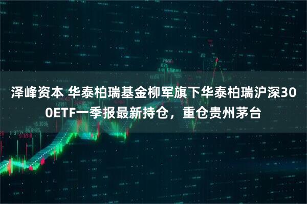 泽峰资本 华泰柏瑞基金柳军旗下华泰柏瑞沪深300ETF一季报最新持仓，重仓贵州茅台