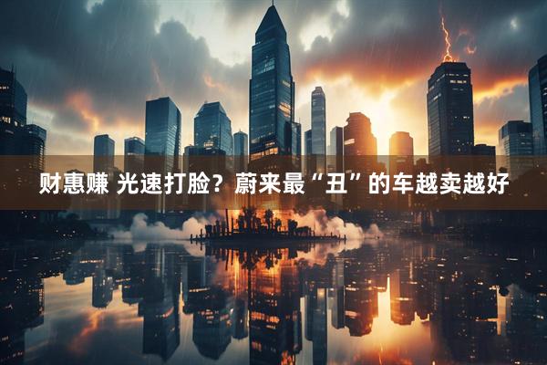财惠赚 光速打脸？蔚来最“丑”的车越卖越好